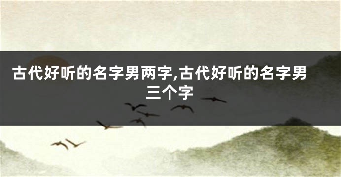 古代好听的名字男两字,古代好听的名字男三个字