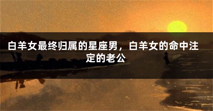 白羊女最终归属的星座男，白羊女的命中注定的老公