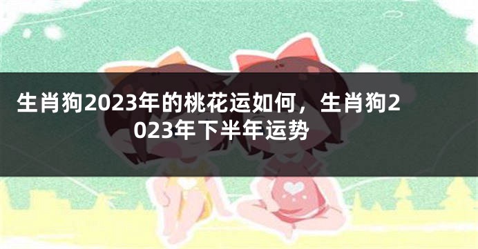 生肖狗2023年的桃花运如何，生肖狗2023年下半年运势