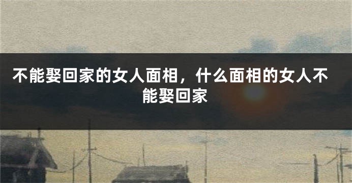 不能娶回家的女人面相，什么面相的女人不能娶回家