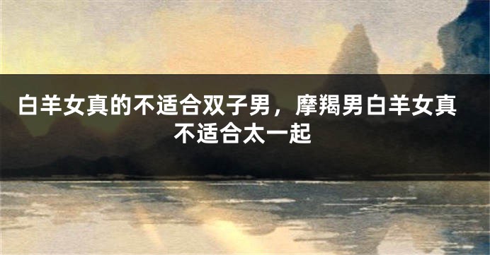 白羊女真的不适合双子男，摩羯男白羊女真不适合太一起