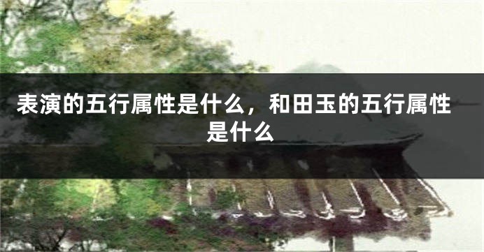 表演的五行属性是什么，和田玉的五行属性是什么