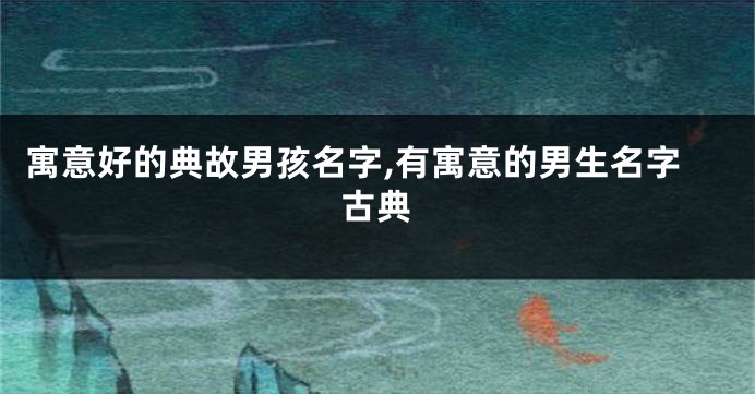寓意好的典故男孩名字,有寓意的男生名字古典