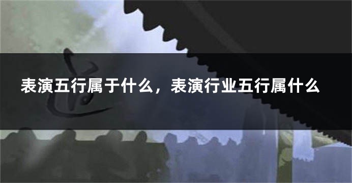 表演五行属于什么，表演行业五行属什么