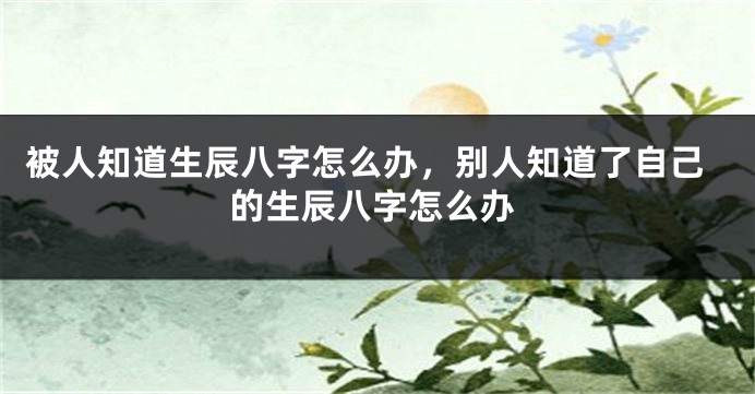 被人知道生辰八字怎么办，别人知道了自己的生辰八字怎么办