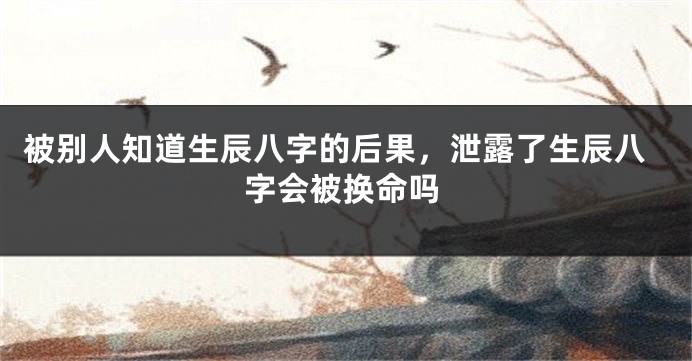 被别人知道生辰八字的后果，泄露了生辰八字会被换命吗