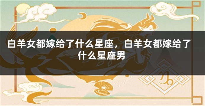 白羊女都嫁给了什么星座，白羊女都嫁给了什么星座男