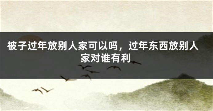 被子过年放别人家可以吗，过年东西放别人家对谁有利