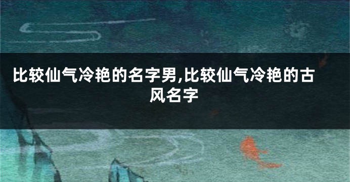 比较仙气冷艳的名字男,比较仙气冷艳的古风名字