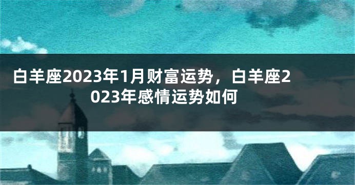 白羊座2023年1月财富运势，白羊座2023年感情运势如何