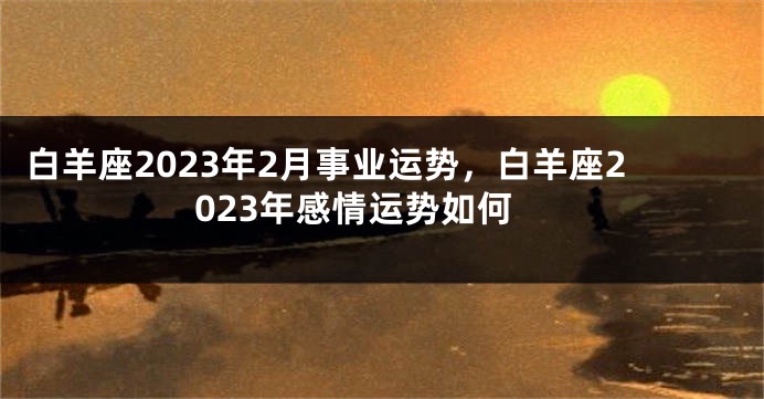 白羊座2023年2月事业运势，白羊座2023年感情运势如何
