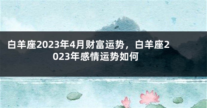 白羊座2023年4月财富运势，白羊座2023年感情运势如何