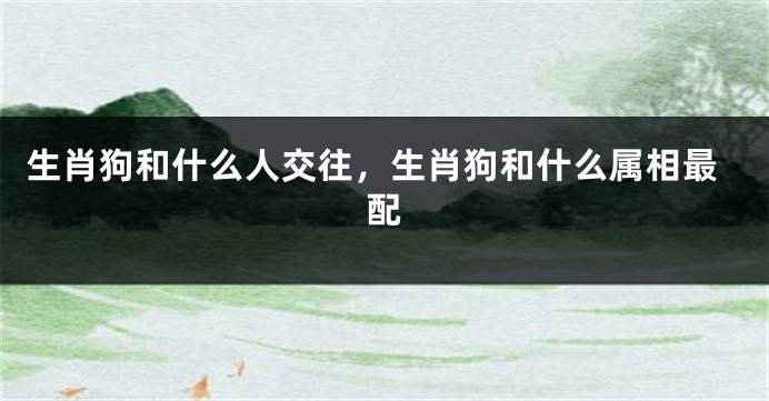生肖狗和什么人交往，生肖狗和什么属相最配