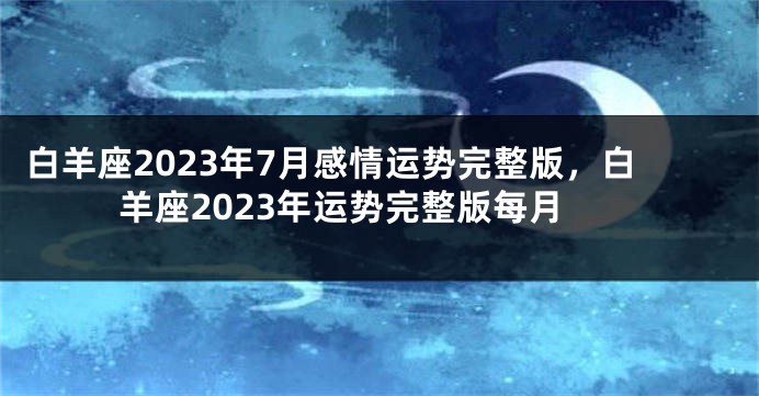 白羊座2023年7月感情运势完整版，白羊座2023年运势完整版每月