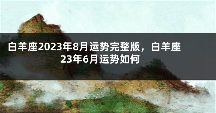 白羊座2023年8月运势完整版，白羊座23年6月运势如何