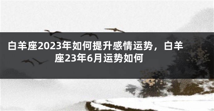白羊座2023年如何提升感情运势，白羊座23年6月运势如何