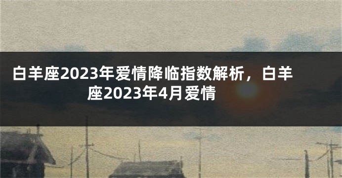 白羊座2023年爱情降临指数解析，白羊座2023年4月爱情
