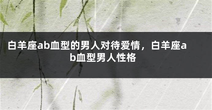 白羊座ab血型的男人对待爱情，白羊座ab血型男人性格