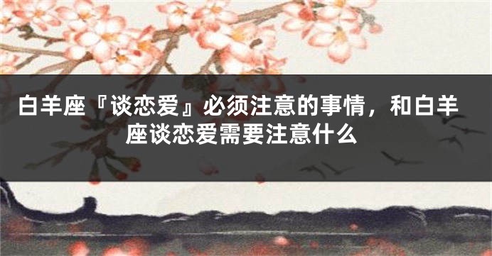 白羊座『谈恋爱』必须注意的事情，和白羊座谈恋爱需要注意什么