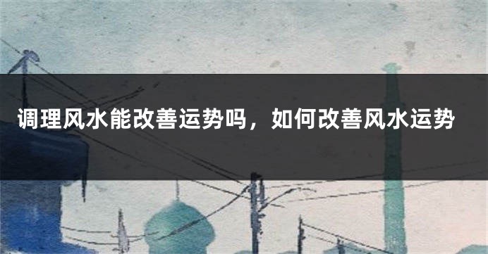调理风水能改善运势吗，如何改善风水运势