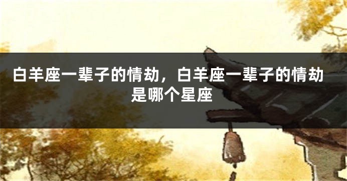 白羊座一辈子的情劫，白羊座一辈子的情劫是哪个星座