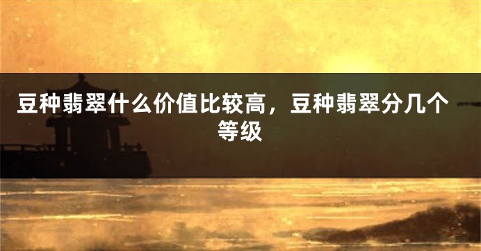 豆种翡翠什么价值比较高，豆种翡翠分几个等级