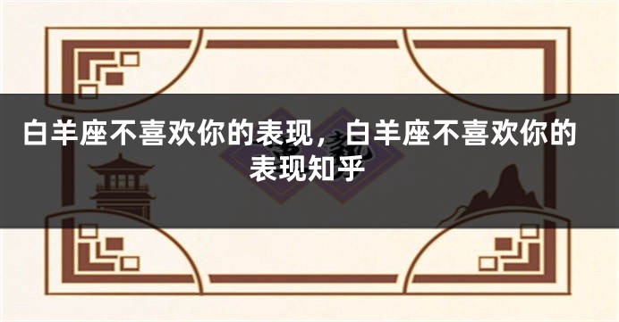 白羊座不喜欢你的表现，白羊座不喜欢你的表现知乎