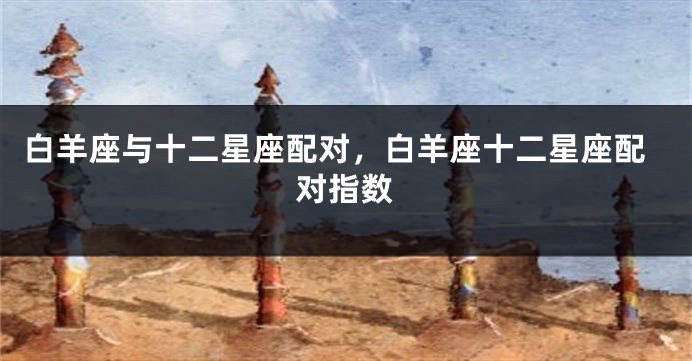 白羊座与十二星座配对，白羊座十二星座配对指数