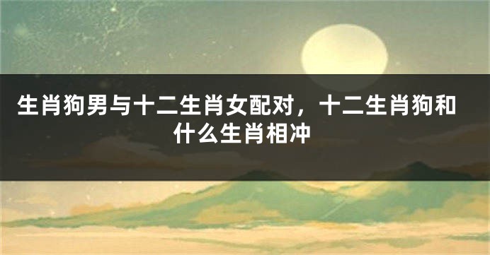 生肖狗男与十二生肖女配对，十二生肖狗和什么生肖相冲