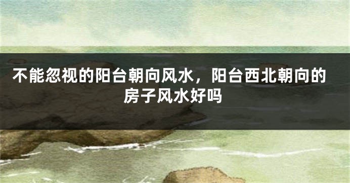 不能忽视的阳台朝向风水，阳台西北朝向的房子风水好吗