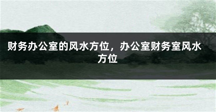 财务办公室的风水方位，办公室财务室风水方位