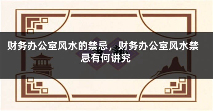 财务办公室风水的禁忌，财务办公室风水禁忌有何讲究