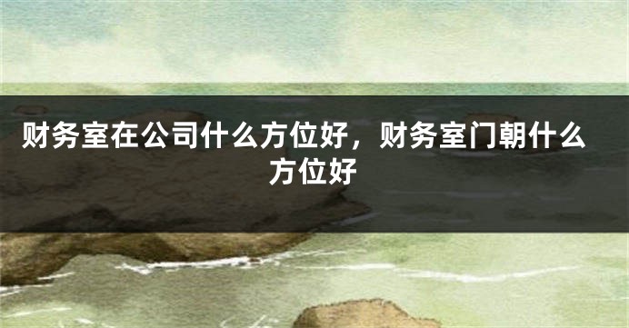 财务室在公司什么方位好，财务室门朝什么方位好