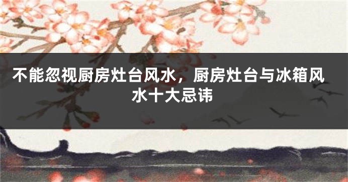 不能忽视厨房灶台风水，厨房灶台与冰箱风水十大忌讳
