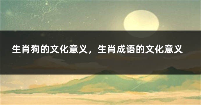 生肖狗的文化意义，生肖成语的文化意义