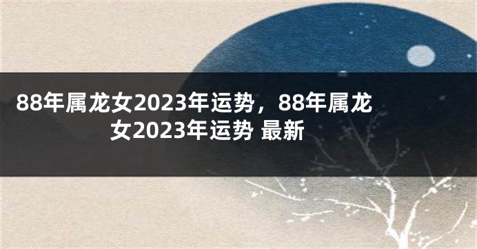 88年属龙女2023年运势，88年属龙女2023年运势 最新