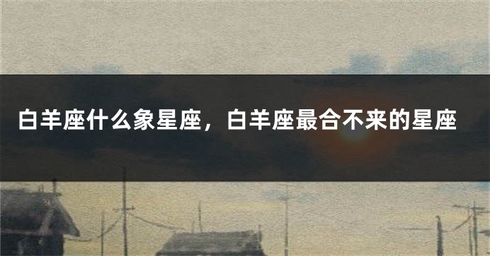 白羊座什么象星座，白羊座最合不来的星座