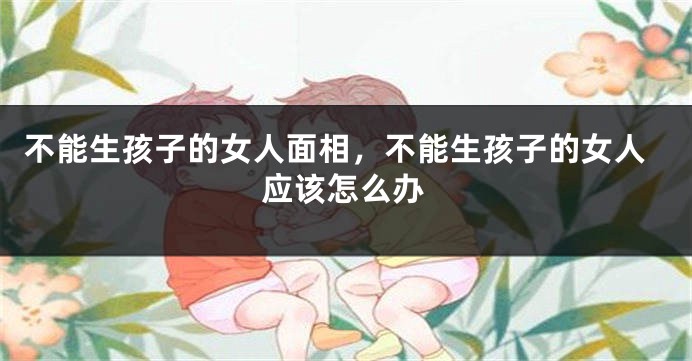 不能生孩子的女人面相，不能生孩子的女人应该怎么办