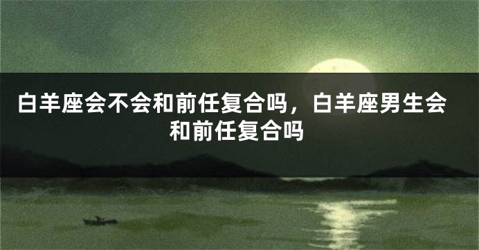 白羊座会不会和前任复合吗，白羊座男生会和前任复合吗