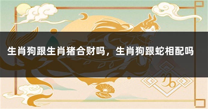 生肖狗跟生肖猪合财吗，生肖狗跟蛇相配吗