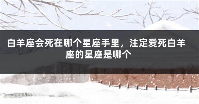 白羊座会死在哪个星座手里，注定爱死白羊座的星座是哪个