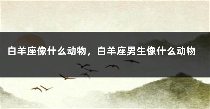 白羊座像什么动物，白羊座男生像什么动物