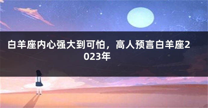 白羊座内心强大到可怕，高人预言白羊座2023年