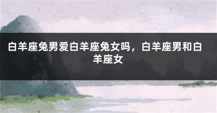白羊座兔男爱白羊座兔女吗，白羊座男和白羊座女