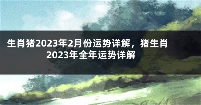 生肖猪2023年2月份运势详解，猪生肖2023年全年运势详解