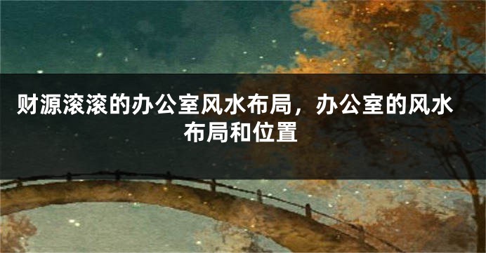 财源滚滚的办公室风水布局，办公室的风水布局和位置
