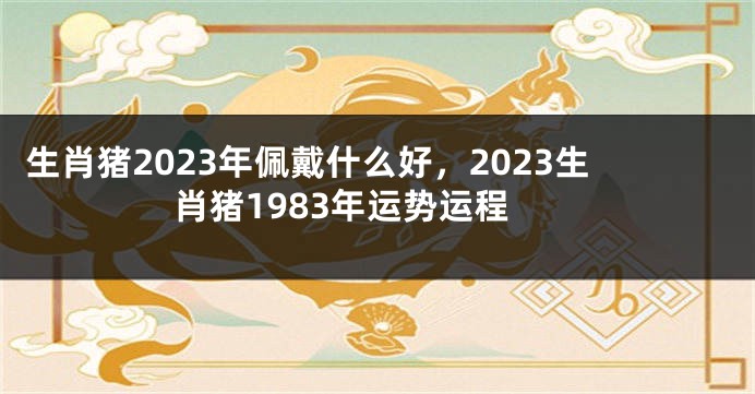 生肖猪2023年佩戴什么好，2023生肖猪1983年运势运程
