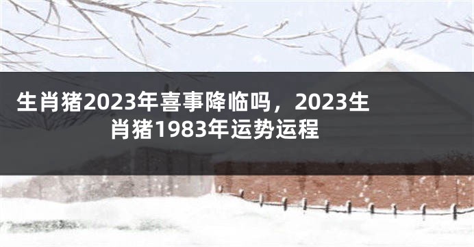 生肖猪2023年喜事降临吗，2023生肖猪1983年运势运程