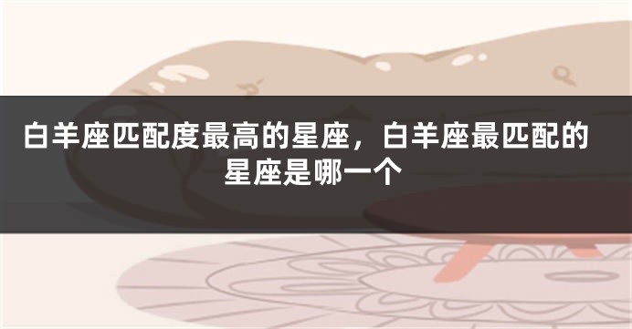 白羊座匹配度最高的星座，白羊座最匹配的星座是哪一个