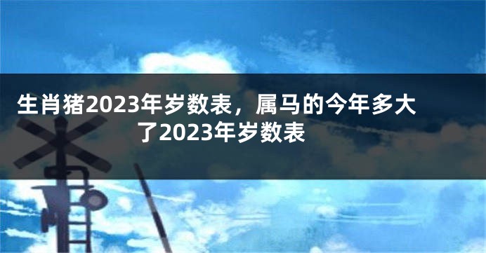 生肖猪2023年岁数表，属马的今年多大了2023年岁数表